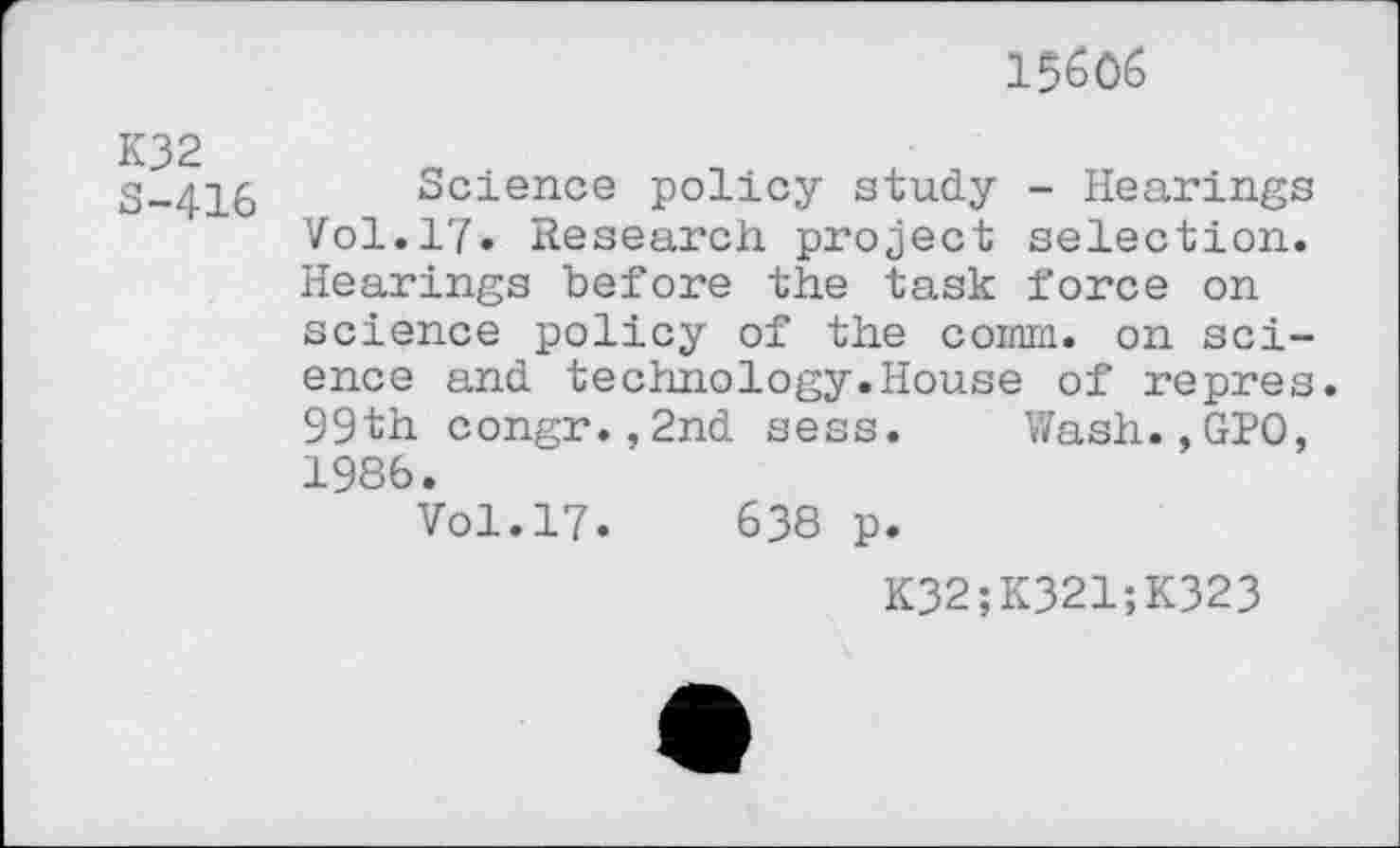 ﻿K32 S-416
15606
Science policy study - Hearings Vol.17. Research project selection. Hearings before the task force on science policy of the comm, on science and technology.House of repres. 99th congr.,2nd sess. Wash.,GIO, 1986.
Vol.17.	638 p.
K32;K321;K323